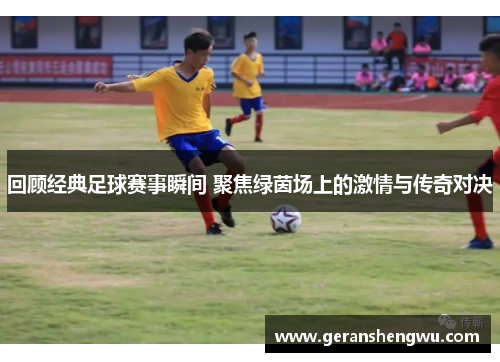 回顾经典足球赛事瞬间 聚焦绿茵场上的激情与传奇对决