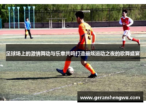 足球场上的激情舞动与乐章共鸣打造最炫运动之夜的歌舞盛宴