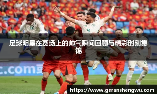 足球明星在赛场上的帅气瞬间回顾与精彩时刻集锦